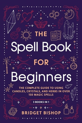 Spell Book For Beginners: The Complete Guide to Using Candles, Crystals, and Herbs in Over 150 Magic Spells, The