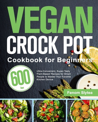 Vegan Crock Pot Cookbook for Beginners: 600-Day Ultra-Convenient, Super-Tasty Plant-Based Recipes for Smart People to Master Your Favorite Kitchen Dev