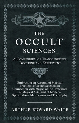 Occult Sciences - A Compendium of Transcendental Doctrine and Experiment;Embracing an Account of Magical Practices; of Secret Sciences in Connecti, The